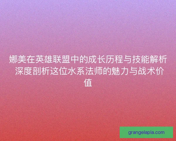 娜美在英雄联盟中的成长历程与技能解析 深度剖析这位水系法师的魅力与战术价值