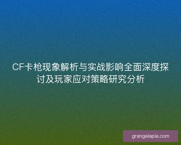 CF卡枪现象解析与实战影响全面深度探讨及玩家应对策略研究分析