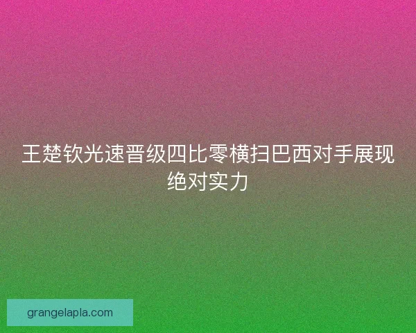 王楚钦光速晋级四比零横扫巴西对手展现绝对实力