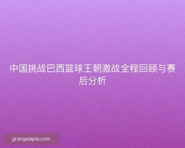 中国挑战巴西篮球王朝激战全程回顾与赛后分析